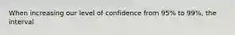 When increasing our level of confidence from 95% to 99%, the interval