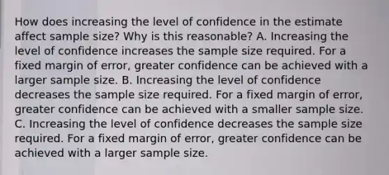 How does increasing the level of confidence in the estimate affect sample​ size? Why is this​ reasonable? A. Increasing the level of confidence increases the sample size required. For a fixed margin of​ error, greater confidence can be achieved with a larger sample size. B. Increasing the level of confidence decreases the sample size required. For a fixed margin of​ error, greater confidence can be achieved with a smaller sample size. C. Increasing the level of confidence decreases the sample size required. For a fixed margin of​ error, greater confidence can be achieved with a larger sample size.