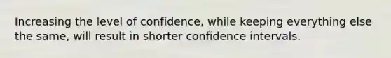 Increasing the level of confidence, while keeping everything else the same, will result in shorter confidence intervals.