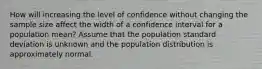 How will increasing the level of confidence without changing the sample size affect the width of a confidence interval for a population mean? Assume that the population standard deviation is unknown and the population distribution is approximately normal.