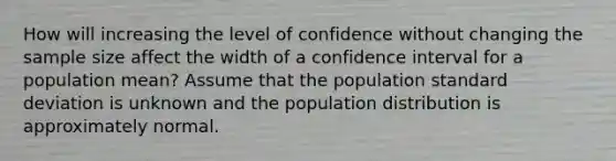 How will increasing the level of confidence without changing the sample size affect the width of a confidence interval for a population mean? Assume that the population standard deviation is unknown and the population distribution is approximately normal.