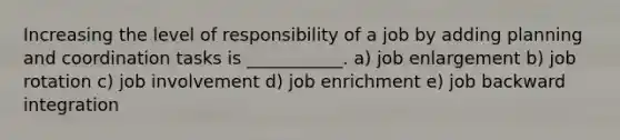 Increasing the level of responsibility of a job by adding planning and coordination tasks is ___________. a) job enlargement b) job rotation c) job involvement d) job enrichment e) job backward integration