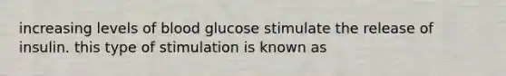 increasing levels of blood glucose stimulate the release of insulin. this type of stimulation is known as