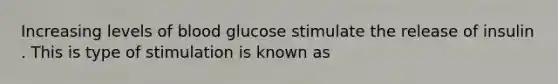 Increasing levels of blood glucose stimulate the release of insulin . This is type of stimulation is known as