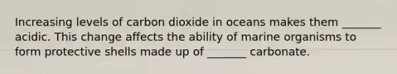 Increasing levels of carbon dioxide in oceans makes them _______ acidic. This change affects the ability of marine organisms to form protective shells made up of _______ carbonate.