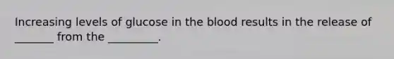 Increasing levels of glucose in the blood results in the release of _______ from the _________.
