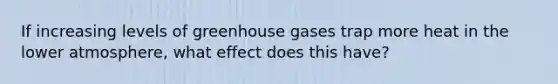 If increasing levels of greenhouse gases trap more heat in the lower atmosphere, what effect does this have?