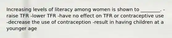 Increasing levels of literacy among women is shown to ________. -raise TFR -lower TFR -have no effect on TFR or contraceptive use -decrease the use of contraception -result in having children at a younger age