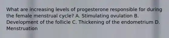 What are increasing levels of progesterone responsible for during the female menstrual cycle? A. Stimulating ovulation B. Development of the follicle C. Thickening of the endometrium D. Menstruation