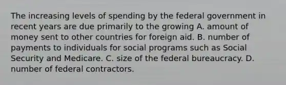 The increasing levels of spending by the federal government in recent years are due primarily to the growing A. amount of money sent to other countries for foreign aid. B. number of payments to individuals for social programs such as Social Security and Medicare. C. size of the federal bureaucracy. D. number of federal contractors.