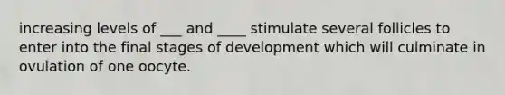 increasing levels of ___ and ____ stimulate several follicles to enter into the final stages of development which will culminate in ovulation of one oocyte.