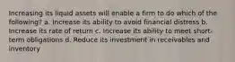 Increasing its liquid assets will enable a firm to do which of the following? a. Increase its ability to avoid financial distress b. Increase its rate of return c. Increase its ability to meet short-term obligations d. Reduce its investment in receivables and inventory