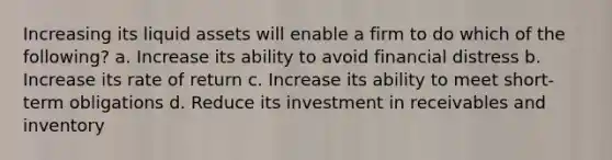 Increasing its liquid assets will enable a firm to do which of the following? a. Increase its ability to avoid financial distress b. Increase its rate of return c. Increase its ability to meet short-term obligations d. Reduce its investment in receivables and inventory