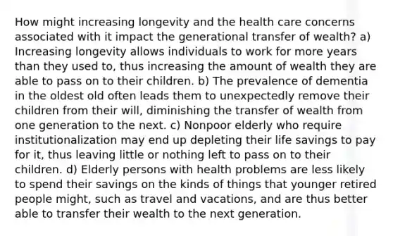 How might increasing longevity and the health care concerns associated with it impact the generational transfer of wealth? a) Increasing longevity allows individuals to work for more years than they used to, thus increasing the amount of wealth they are able to pass on to their children. b) The prevalence of dementia in the oldest old often leads them to unexpectedly remove their children from their will, diminishing the transfer of wealth from one generation to the next. c) Nonpoor elderly who require institutionalization may end up depleting their life savings to pay for it, thus leaving little or nothing left to pass on to their children. d) Elderly persons with health problems are less likely to spend their savings on the kinds of things that younger retired people might, such as travel and vacations, and are thus better able to transfer their wealth to the next generation.