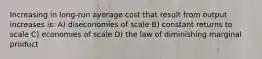 Increasing in long-run average cost that result from output increases is: A) diseconomies of scale B) constant returns to scale C) economies of scale D) the law of diminishing marginal product