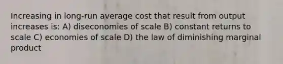 Increasing in long-run average cost that result from output increases is: A) diseconomies of scale B) constant returns to scale C) economies of scale D) the law of diminishing marginal product