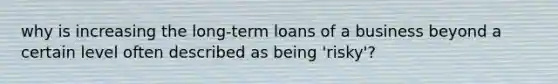 why is increasing the long-term loans of a business beyond a certain level often described as being 'risky'?