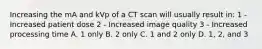 Increasing the mA and kVp of a CT scan will usually result in: 1 - Increased patient dose 2 - Increased image quality 3 - Increased processing time A. 1 only B. 2 only C. 1 and 2 only D. 1, 2, and 3