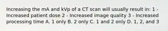 Increasing the mA and kVp of a CT scan will usually result in: 1 - Increased patient dose 2 - Increased image quality 3 - Increased processing time A. 1 only B. 2 only C. 1 and 2 only D. 1, 2, and 3