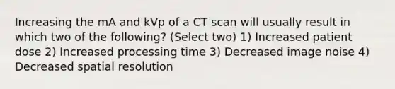 Increasing the mA and kVp of a CT scan will usually result in which two of the following? (Select two) 1) Increased patient dose 2) Increased processing time 3) Decreased image noise 4) Decreased spatial resolution