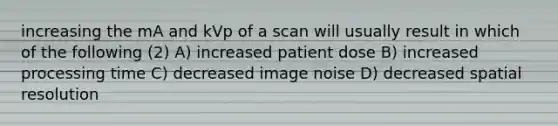 increasing the mA and kVp of a scan will usually result in which of the following (2) A) increased patient dose B) increased processing time C) decreased image noise D) decreased spatial resolution