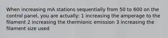 When increasing mA stations sequentially from 50 to 600 on the control panel, you are actually: 1 increasing the amperage to the filament 2 increasing the thermionic emission 3 increasing the filament size used