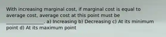 With increasing marginal cost, if marginal cost is equal to average cost, average cost at this point must be ________________. a) Increasing b) Decreasing c) At its minimum point d) At its maximum point