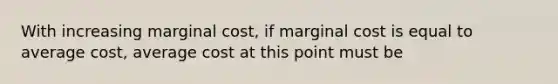 With increasing marginal cost, if marginal cost is equal to average cost, average cost at this point must be