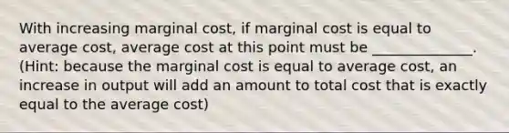 With increasing marginal cost, if marginal cost is equal to average cost, average cost at this point must be ______________. (Hint: because the marginal cost is equal to average cost, an increase in output will add an amount to total cost that is exactly equal to the average cost)