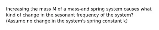 Increasing the mass M of a mass-and spring system causes what kind of change in the sesonant frequency of the system? (Assume no change in the system's spring constant k)