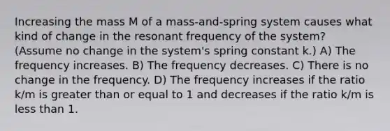 Increasing the mass M of a mass-and-spring system causes what kind of change in the resonant frequency of the system? (Assume no change in the system's spring constant k.) A) The frequency increases. B) The frequency decreases. C) There is no change in the frequency. D) The frequency increases if the ratio k/m is greater than or equal to 1 and decreases if the ratio k/m is less than 1.