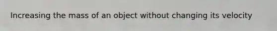 Increasing the mass of an object without changing its velocity