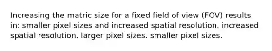 Increasing the matric size for a fixed field of view (FOV) results in: smaller pixel sizes and increased spatial resolution. increased spatial resolution. larger pixel sizes. smaller pixel sizes.