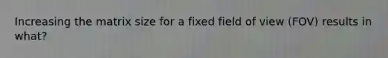 Increasing the matrix size for a fixed field of view (FOV) results in what?
