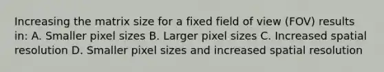 Increasing the matrix size for a fixed field of view (FOV) results in: A. Smaller pixel sizes B. Larger pixel sizes C. Increased spatial resolution D. Smaller pixel sizes and increased spatial resolution