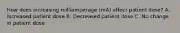 How does increasing milliamperage (mA) affect patient dose? A. Increased patient dose B. Decreased patient dose C. No change in patient dose