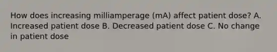 How does increasing milliamperage (mA) affect patient dose? A. Increased patient dose B. Decreased patient dose C. No change in patient dose