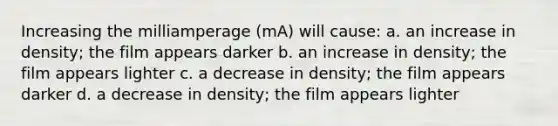 Increasing the milliamperage (mA) will cause: a. an increase in density; the film appears darker b. an increase in density; the film appears lighter c. a decrease in density; the film appears darker d. a decrease in density; the film appears lighter