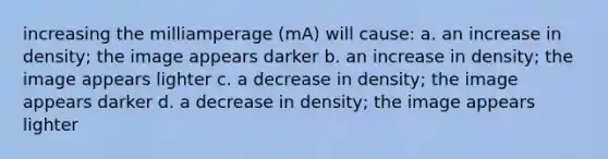 increasing the milliamperage (mA) will cause: a. an increase in density; the image appears darker b. an increase in density; the image appears lighter c. a decrease in density; the image appears darker d. a decrease in density; the image appears lighter