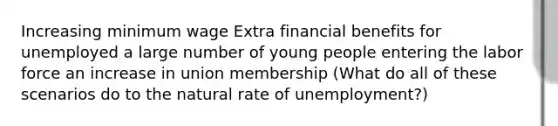 Increasing minimum wage Extra financial benefits for unemployed a large number of young people entering the labor force an increase in union membership (What do all of these scenarios do to the natural rate of unemployment?)