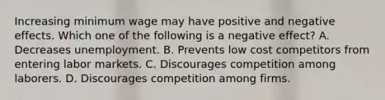 Increasing minimum wage may have positive and negative effects. Which one of the following is a negative effect? A. Decreases unemployment. B. Prevents low cost competitors from entering labor markets. C. Discourages competition among laborers. D. Discourages competition among firms.