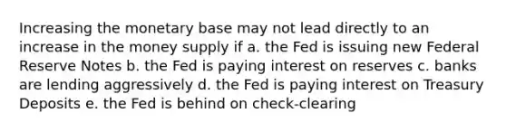 Increasing the monetary base may not lead directly to an increase in the money supply if a. the Fed is issuing new Federal Reserve Notes b. the Fed is paying interest on reserves c. banks are lending aggressively d. the Fed is paying interest on Treasury Deposits e. the Fed is behind on check-clearing