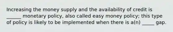 Increasing the money supply and the availability of credit is ______ monetary policy, also called easy money policy; this type of policy is likely to be implemented when there is a(n) _____ gap.