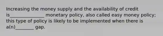 Increasing the money supply and the availability of credit is_______________ monetary policy, also called easy money policy; this type of policy is likely to be implemented when there is a(n)________ gap.