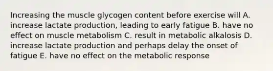 Increasing the muscle glycogen content before exercise will A. increase lactate production, leading to early fatigue B. have no effect on muscle metabolism C. result in metabolic alkalosis D. increase lactate production and perhaps delay the onset of fatigue E. have no effect on the metabolic response