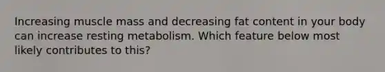 Increasing muscle mass and decreasing fat content in your body can increase resting metabolism. Which feature below most likely contributes to this?