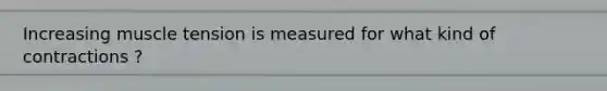 Increasing muscle tension is measured for what kind of contractions ?