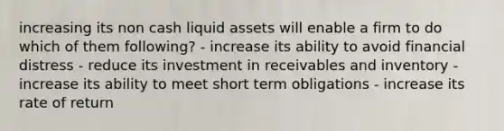 increasing its non cash liquid assets will enable a firm to do which of them following? - increase its ability to avoid financial distress - reduce its investment in receivables and inventory - increase its ability to meet short term obligations - increase its rate of return