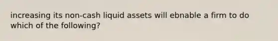 increasing its non-cash liquid assets will ebnable a firm to do which of the following?