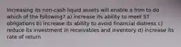 Increasing its non-cash liquid assets will enable a frim to do which of the following? a) increase its ability to meet ST obligations b) increase its ability to avoid financial distress c) reduce its investment in receivables and inventory d) increase its rate of return